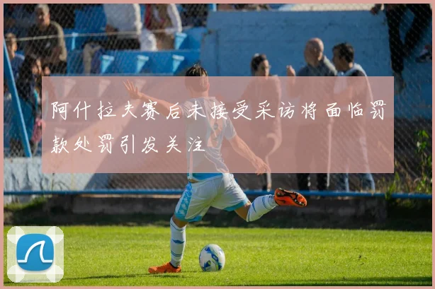 阿什拉夫赛后未接受采访将面临罚款处罚引发关注