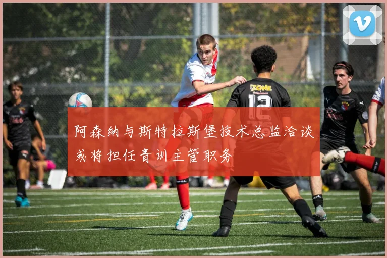 阿森纳与斯特拉斯堡技术总监洽谈或将担任青训主管职务