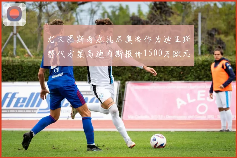 尤文图斯考虑扎尼奥洛作为迪亚斯替代方案乌迪内斯报价1500万欧元起步