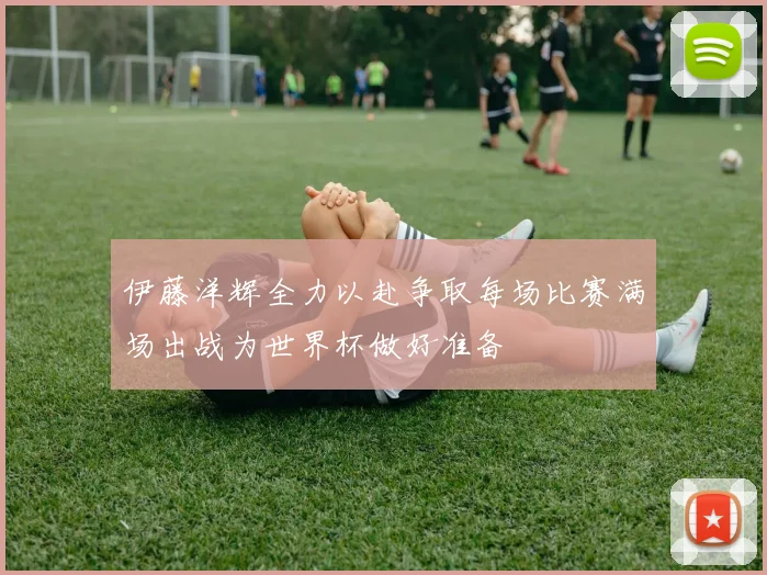 伊藤洋辉全力以赴争取每场比赛满场出战为世界杯做好准备