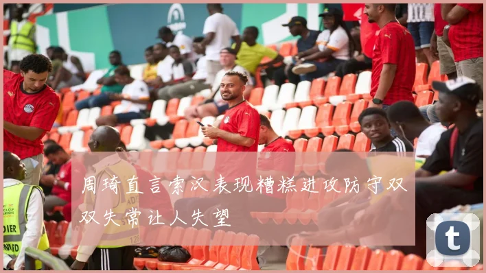 周琦直言索汉表现糟糕进攻防守双双失常让人失望