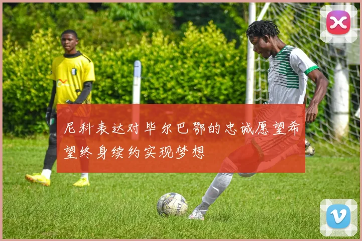 尼科表达对毕尔巴鄂的忠诚愿望希望终身续约实现梦想