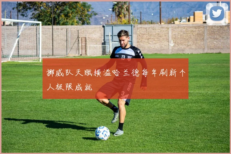 挪威队天赋横溢哈兰德每年刷新个人极限成就