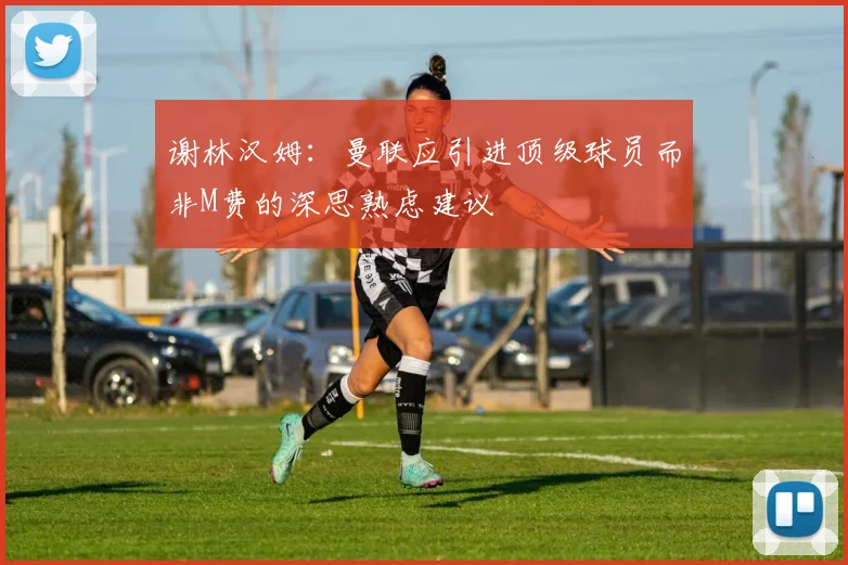 谢林汉姆：曼联应引进顶级球员而非M费的深思熟虑建议
