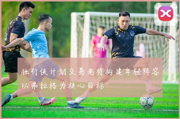 独行侠计划交易老将构建年轻阵容以弗拉格为核心目标